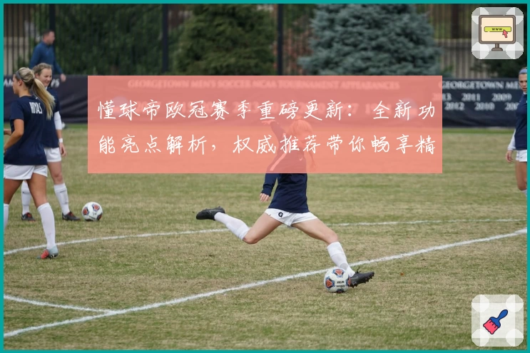 懂球帝欧冠赛季重磅更新:全新功能亮点解析,权威推荐带你畅享精彩赛事