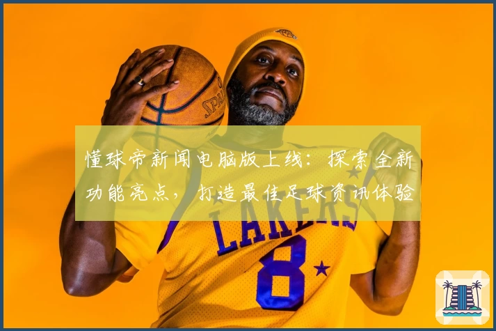 懂球帝新闻电脑版上线：探索全新功能亮点，打造最佳足球资讯体验