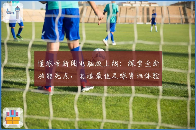 懂球帝新闻电脑版上线：探索全新功能亮点，打造最佳足球资讯体验