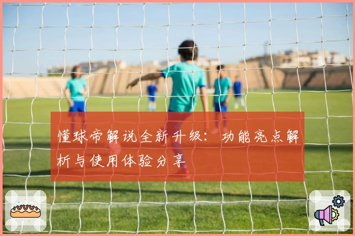 懂球帝解说全新升级：功能亮点解析与使用体验分享