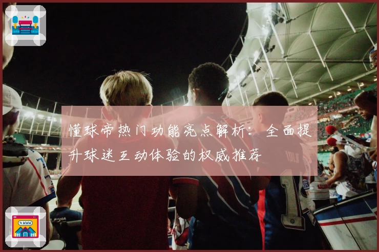 懂球帝热门功能亮点解析：全面提升球迷互动体验的权威推荐