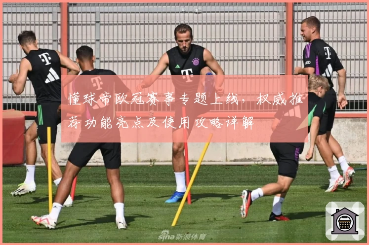 懂球帝欧冠赛事专题上线，权威推荐功能亮点及使用攻略详解