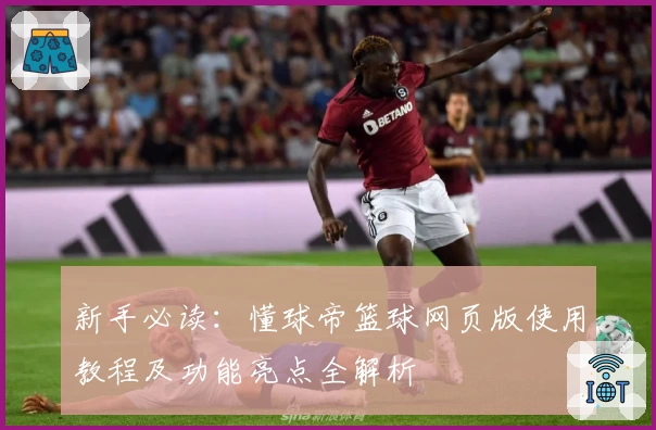 新手必读：懂球帝篮球网页版使用教程及功能亮点全解析