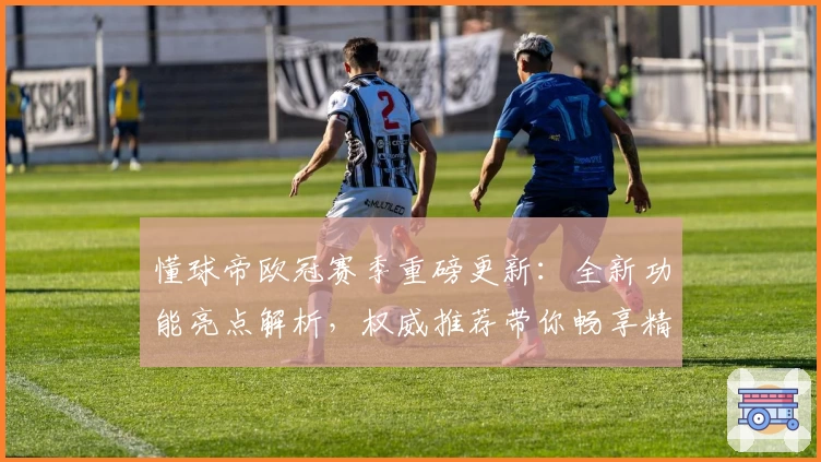 懂球帝欧冠赛季重磅更新:全新功能亮点解析,权威推荐带你畅享精彩赛事