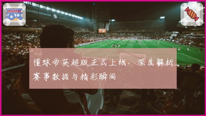 懂球帝英超版正式上线，深度解析赛事数据与精彩瞬间
