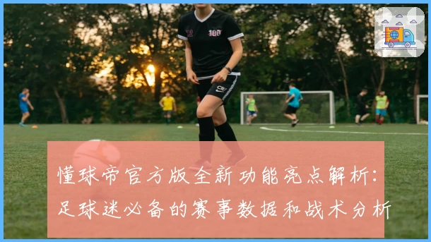 懂球帝官方版全新功能亮点解析：足球迷必备的赛事数据和战术分析神器