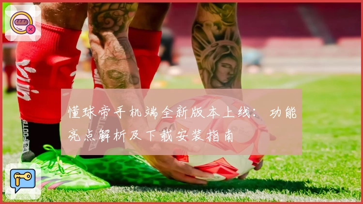 懂球帝手机端全新版本上线：功能亮点解析及下载安装指南