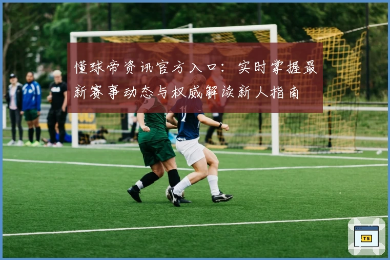 懂球帝资讯官方入口：实时掌握最新赛事动态与权威解读新人指南